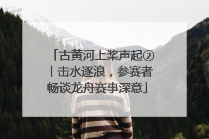 古黄河上桨声起②丨击水逐浪，参赛者畅谈龙舟赛事深意