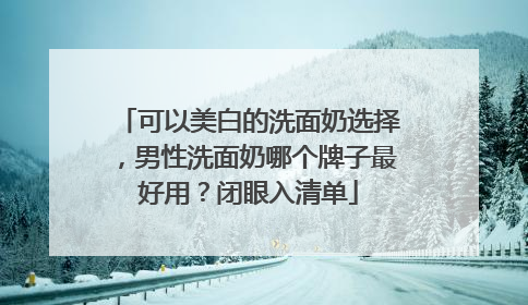 可以美白的洗面奶选择，男性洗面奶哪个牌子最好用？闭眼入清单