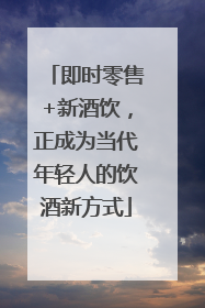 即时零售+新酒饮，正成为当代年轻人的饮酒新方式