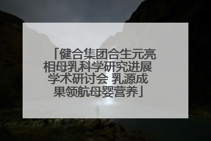 健合集团合生元亮相母乳科学研究进展学术研讨会 乳源成果领航母婴营养
