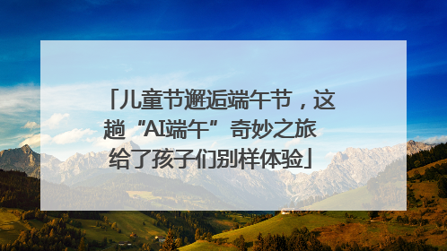 儿童节邂逅端午节，这趟“AI端午”奇妙之旅给了孩子们别样体验