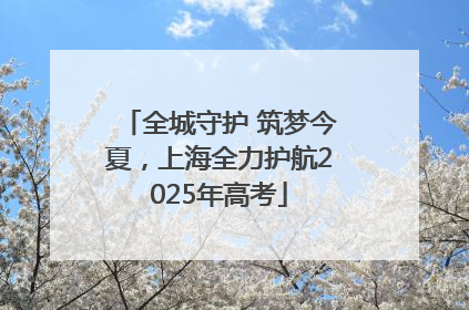 全城守护 筑梦今夏，上海全力护航2025年高考