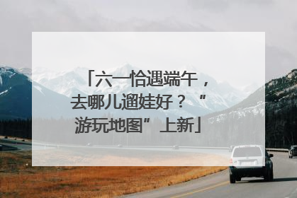 六一恰遇端午，去哪儿遛娃好？“游玩地图”上新