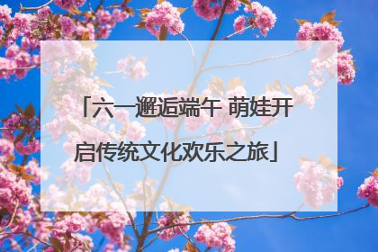 六一邂逅端午 萌娃开启传统文化欢乐之旅
