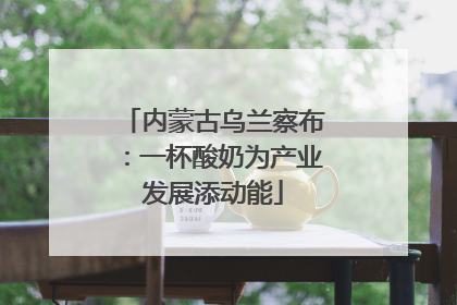 内蒙古乌兰察布：一杯酸奶为产业发展添动能