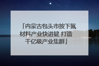 内蒙古包头市按下氟材料产业快进键 打造千亿级产业集群