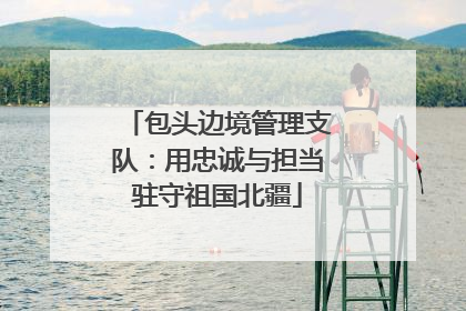 包头边境管理支队：用忠诚与担当驻守祖国北疆