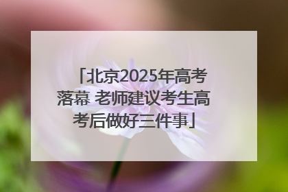 北京2025年高考落幕 老师建议考生高考后做好三件事