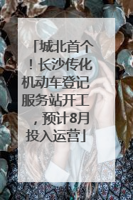 城北首个！长沙传化机动车登记服务站开工，预计8月投入运营