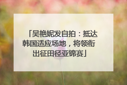 吴艳妮发自拍：抵达韩国适应场地，将领衔出征田径亚锦赛