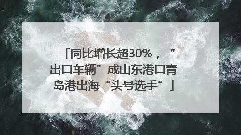 同比增长超30%，“出口车辆”成山东港口青岛港出海“头号选手”
