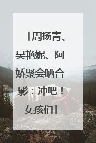 周扬青、吴艳妮、阿娇聚会晒合影：冲吧！女孩们