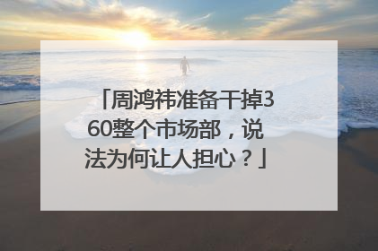 周鸿祎准备干掉360整个市场部，说法为何让人担心？
