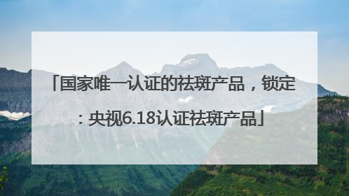 国家唯一认证的祛斑产品，锁定：央视6.18认证祛斑产品