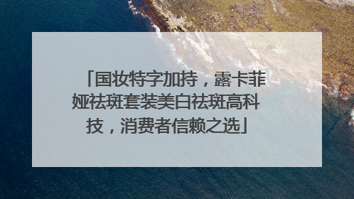 国妆特字加持，露卡菲娅祛斑套装美白祛斑高科技，消费者信赖之选