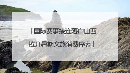 国际赛事接连落户山西 拉开暑期文旅消费序幕