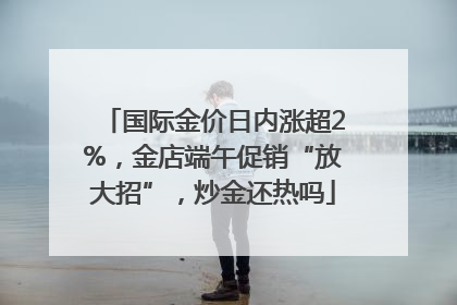 国际金价日内涨超2%，金店端午促销“放大招”，炒金还热吗