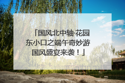 国风北中轴·花园东小口之端午奇妙游国风盛宴来袭！