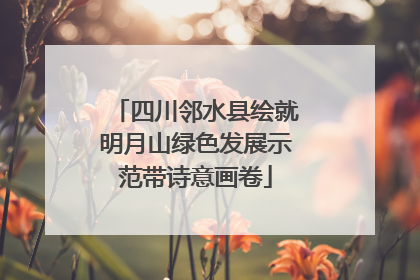 四川邻水县绘就明月山绿色发展示范带诗意画卷