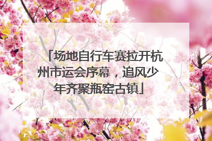 场地自行车赛拉开杭州市运会序幕，追风少年齐聚瓶窑古镇