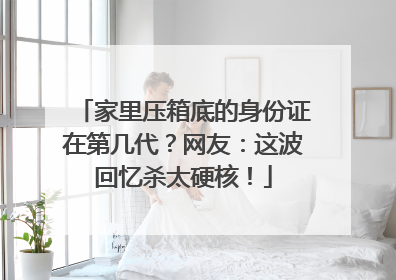 家里压箱底的身份证在第几代？网友：这波回忆杀太硬核！