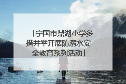 宁国市鼎湖小学多措并举开展防溺水安全教育系列活动