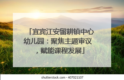 宜宾江安留耕镇中心幼儿园：聚焦主题审议，赋能课程发展