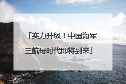 实力升级！中国海军三航母时代即将到来