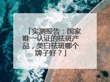 实测报告：国家唯一认证的祛斑产品，美白祛斑哪个牌子好？