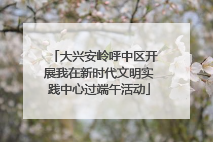 大兴安岭呼中区开展我在新时代文明实践中心过端午活动