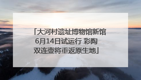 大河村遗址博物馆新馆6月14日试运行 彩陶双连壶将重返原生地
