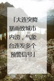 大连突降暴雨致城市内涝，气象台连发多个预警信号