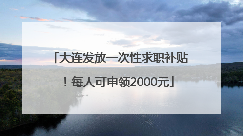 大连发放一次性求职补贴！每人可申领2000元
