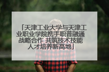 天津工业大学与天津工业职业学院携手职普融通战略合作 共筑技术技能人才培养新高地