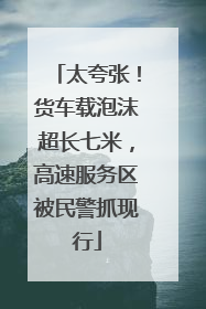 太夸张！货车载泡沫超长七米，高速服务区被民警抓现行
