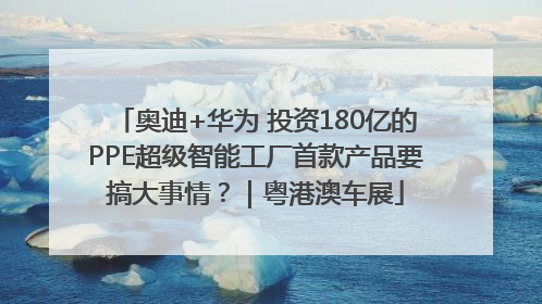 奥迪+华为 投资180亿的PPE超级智能工厂首款产品要搞大事情？｜粤港澳车展