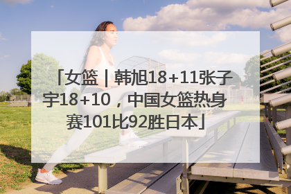 女篮｜韩旭18+11张子宇18+10，中国女篮热身赛101比92胜日本