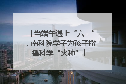 当端午遇上“六一”，南科院学子为孩子撒播科学“火种”