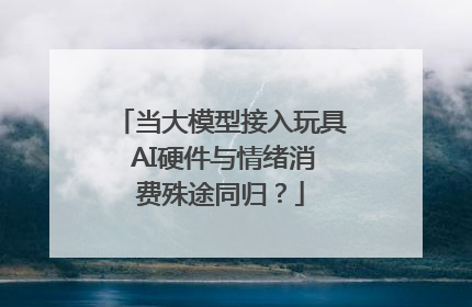 当大模型接入玩具 AI硬件与情绪消费殊途同归？