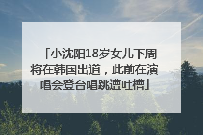 小沈阳18岁女儿下周将在韩国出道，此前在演唱会登台唱跳遭吐槽