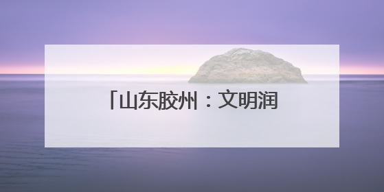 山东胶州：文明润乡野，新风扑面来