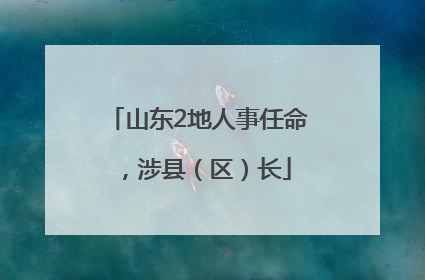 山东2地人事任命，涉县（区）长