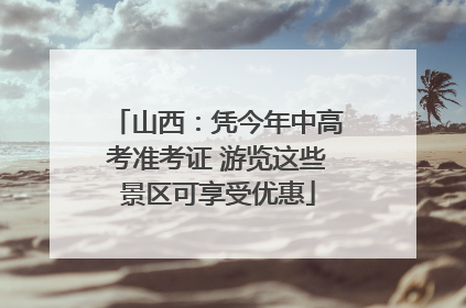 山西：凭今年中高考准考证 游览这些景区可享受优惠