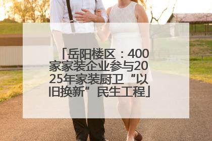 岳阳楼区：400家家装企业参与2025年家装厨卫“以旧换新”民生工程