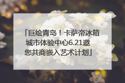 巨绘青岛！卡萨帝冰箱城市体验中心6.21邀您共商嵌入艺术计划