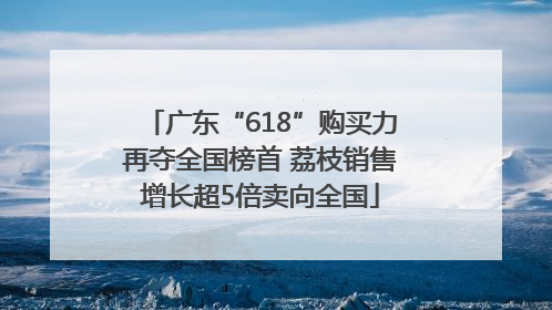 广东“618”购买力再夺全国榜首 荔枝销售增长超5倍卖向全国