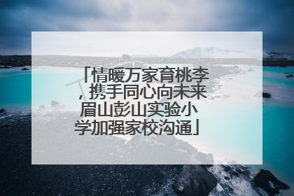 情暖万家育桃李，携手同心向未来 眉山彭山实验小学加强家校沟通