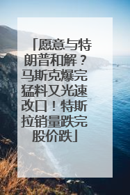 愿意与特朗普和解？马斯克爆完猛料又光速改口！特斯拉销量跌完股价跌