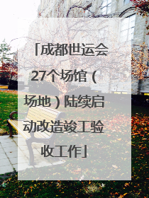 成都世运会27个场馆（场地）陆续启动改造竣工验收工作