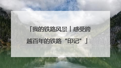 我的铁路风景︱感受跨越百年的铁路“印记”
